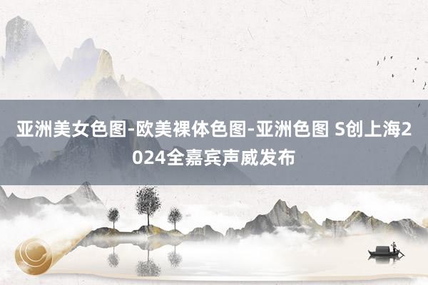 亚洲美女色图-欧美裸体色图-亚洲色图 S创上海2024全嘉宾声威发布