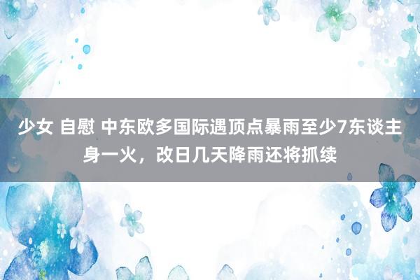 少女 自慰 中东欧多国际遇顶点暴雨至少7东谈主身一火，改日几天降雨还将抓续