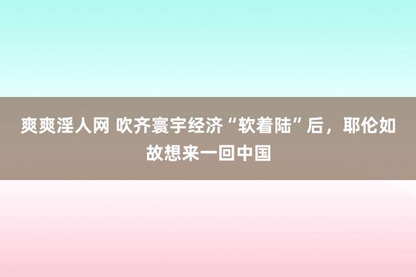 爽爽淫人网 吹齐寰宇经济“软着陆”后，耶伦如故想来一回中国