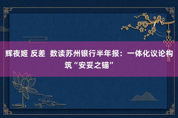 辉夜姬 反差  数读苏州银行半年报：一体化议论构筑“安妥之锚”