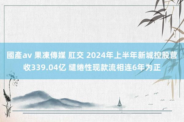 國產av 果凍傳媒 肛交 2024年上半年新城控股营收339.04亿 缱绻性现款流相连6年为正