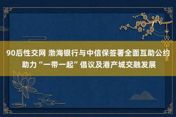 90后性交网 渤海银行与中信保签署全面互助公约 助力“一带一起”倡议及港产城交融发展