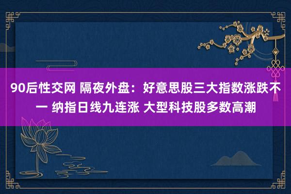 90后性交网 隔夜外盘：好意思股三大指数涨跌不一 纳指日线九连涨 大型科技股多数高潮