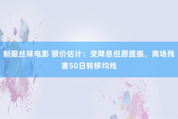 制服丝袜电影 银价估计：受降息但愿提振，商场残害50日转移均线