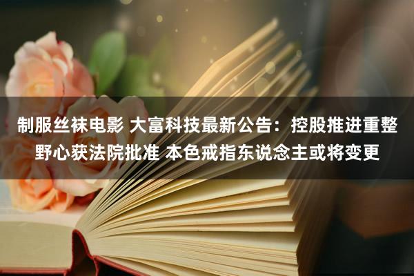 制服丝袜电影 大富科技最新公告：控股推进重整野心获法院批准 本色戒指东说念主或将变更