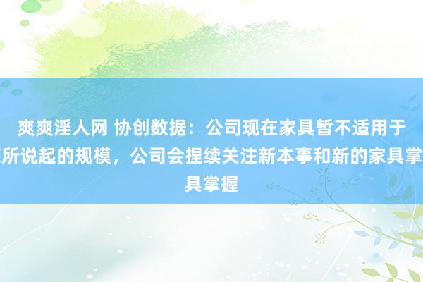 爽爽淫人网 协创数据：公司现在家具暂不适用于您所说起的规模，公司会捏续关注新本事和新的家具掌握