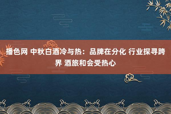 播色网 中秋白酒冷与热：品牌在分化 行业探寻跨界 酒旅和会受热心