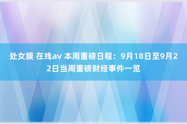 处女膜 在线av 本周重磅日程：9月18日至9月22日当周重磅财经事件一览