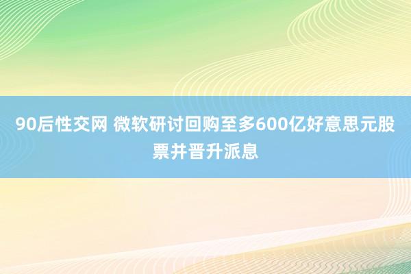 90后性交网 微软研讨回购至多600亿好意思元股票并晋升派息