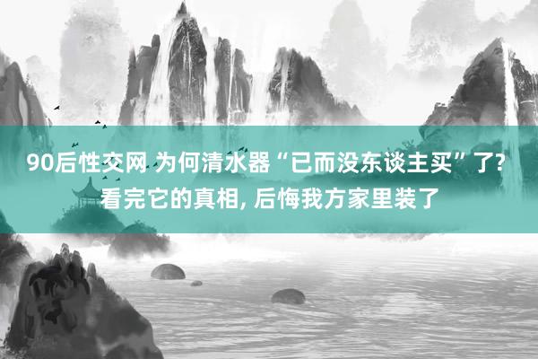 90后性交网 为何清水器“已而没东谈主买”了? 看完它的真相， 后悔我方家里装了