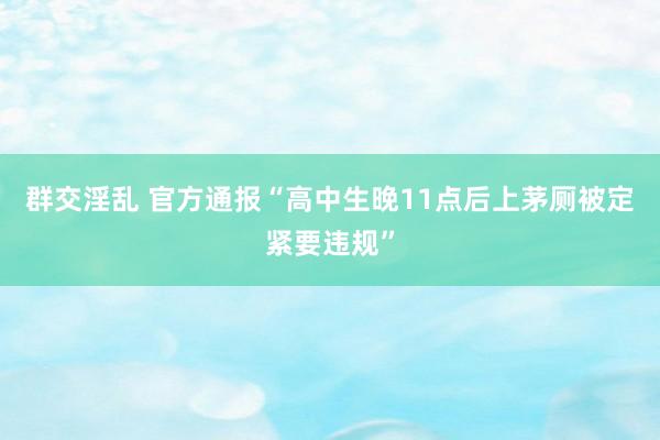 群交淫乱 官方通报“高中生晚11点后上茅厕被定紧要违规”