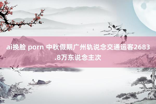 ai换脸 porn 中秋假期广州轨说念交通运客2683.8万东说念主次