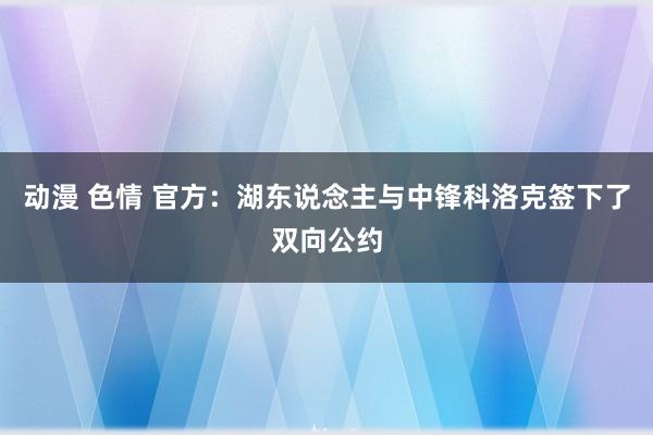 动漫 色情 官方：湖东说念主与中锋科洛克签下了双向公约