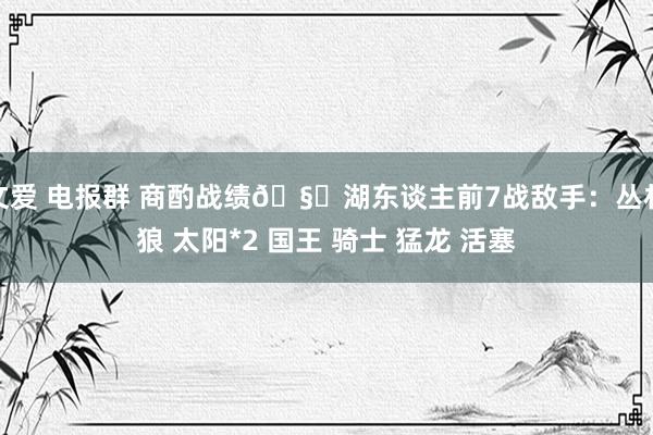 文爱 电报群 商酌战绩🧐湖东谈主前7战敌手：丛林狼 太阳*2 国王 骑士 猛龙 活塞