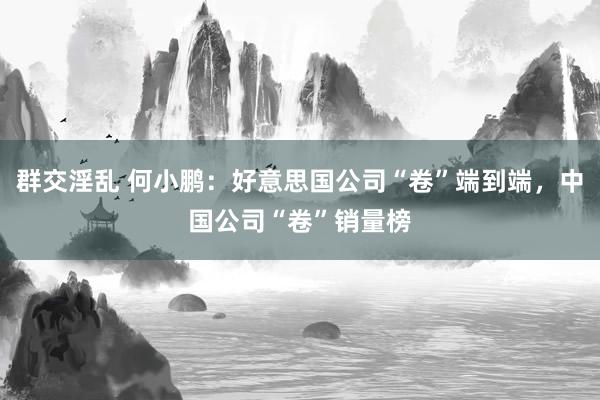 群交淫乱 何小鹏：好意思国公司“卷”端到端，中国公司“卷”销量榜