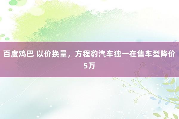 百度鸡巴 以价换量，方程豹汽车独一在售车型降价5万