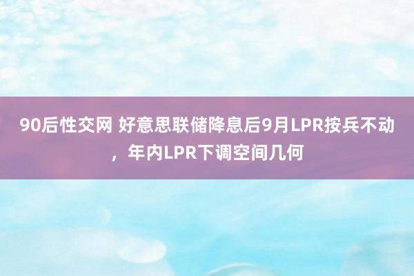 90后性交网 好意思联储降息后9月LPR按兵不动，年内LPR下调空间几何