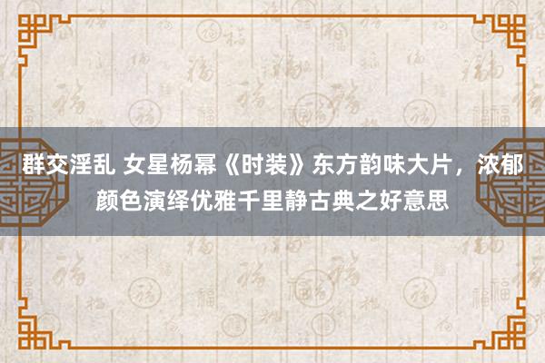 群交淫乱 女星杨幂《时装》东方韵味大片，浓郁颜色演绎优雅千里静古典之好意思