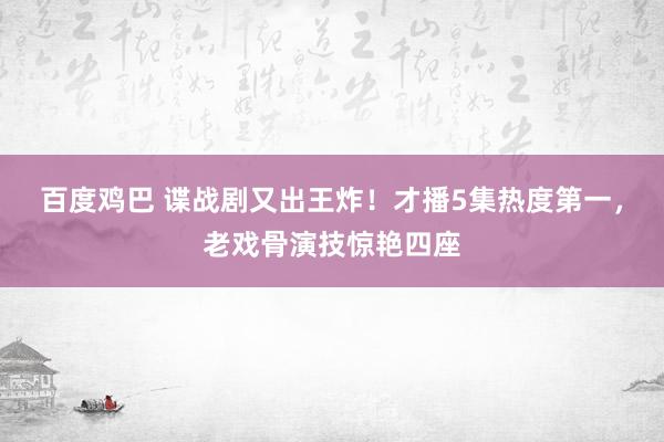 百度鸡巴 谍战剧又出王炸！才播5集热度第一，老戏骨演技惊艳四座