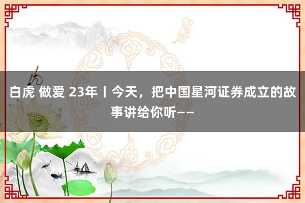 白虎 做爱 23年丨今天，把中国星河证券成立的故事讲给你听——