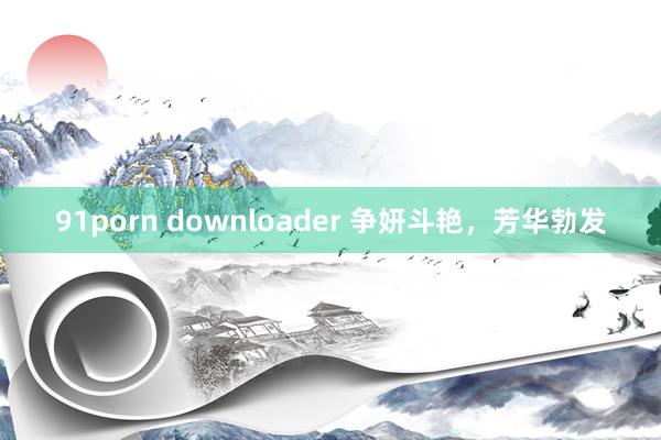 91porn downloader 争妍斗艳，芳华勃发