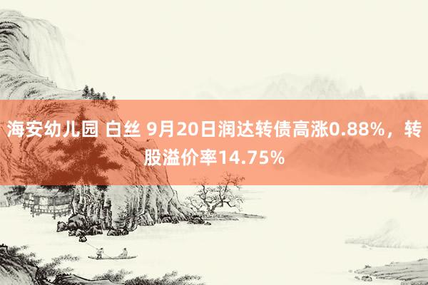 海安幼儿园 白丝 9月20日润达转债高涨0.88%，转股溢价率14.75%