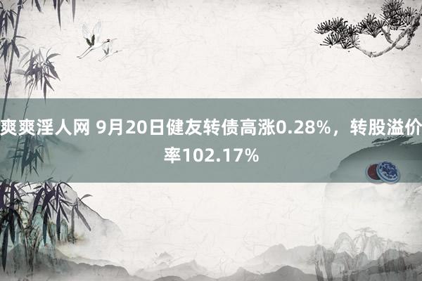 爽爽淫人网 9月20日健友转债高涨0.28%，转股溢价率102.17%