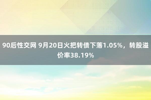 90后性交网 9月20日火把转债下落1.05%，转股溢价率38.19%