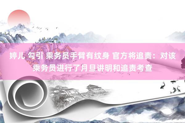 婷儿 勾引 乘务员手臂有纹身 官方将追责：对该乘务员进行了月旦讲明和追责考查