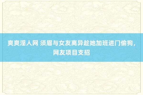 爽爽淫人网 须眉与女友离异趁她加班进门偷狗，网友项目支招