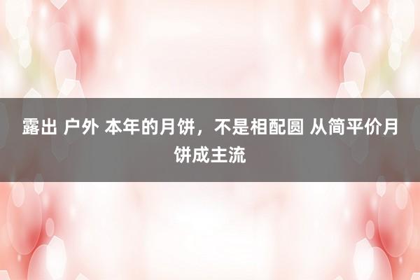 露出 户外 本年的月饼，不是相配圆 从简平价月饼成主流