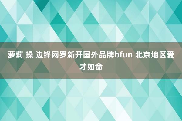 萝莉 操 边锋网罗新开国外品牌bfun 北京地区爱才如命