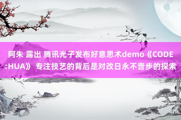 阿朱 露出 腾讯光子发布好意思术demo《CODE:HUA》 专注技艺的背后是对改日永不啻步的探索