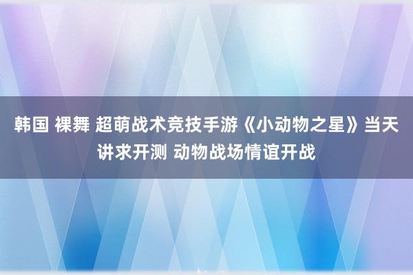 韩国 裸舞 超萌战术竞技手游《小动物之星》当天讲求开测 动物战场情谊开战