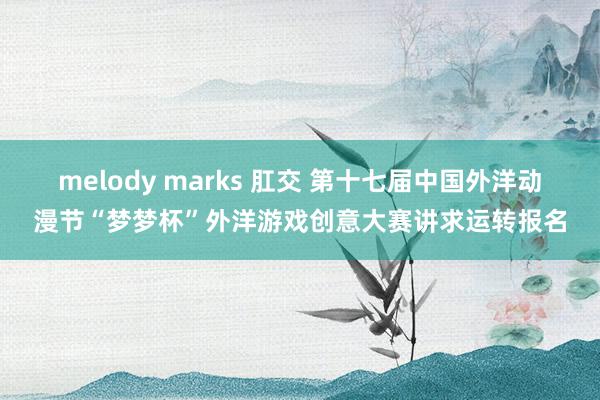 melody marks 肛交 第十七届中国外洋动漫节“梦梦杯”外洋游戏创意大赛讲求运转报名