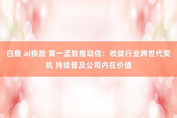 白鹿 ai换脸 黄一孟致推动信：收拢行业跨世代契机 持续普及公司内在价值