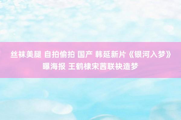 丝袜美腿 自拍偷拍 国产 韩延新片《银河入梦》曝海报 王鹤棣宋茜联袂造梦