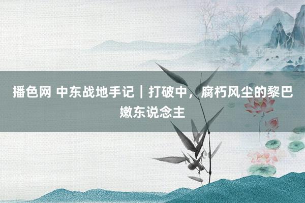 播色网 中东战地手记｜打破中，腐朽风尘的黎巴嫩东说念主