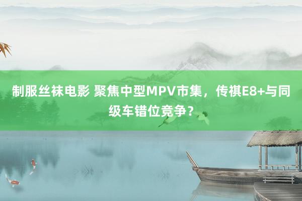 制服丝袜电影 聚焦中型MPV市集，传祺E8+与同级车错位竞争？