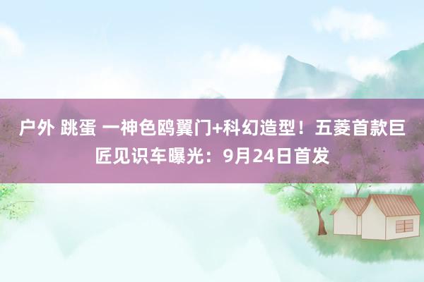 户外 跳蛋 一神色鸥翼门+科幻造型！五菱首款巨匠见识车曝光：9月24日首发