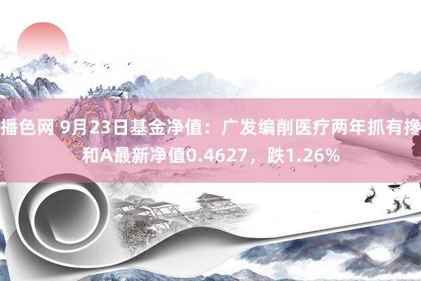 播色网 9月23日基金净值：广发编削医疗两年抓有搀和A最新净值0.4627，跌1.26%