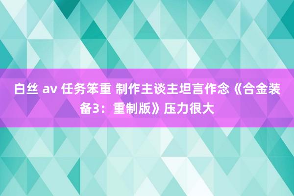 白丝 av 任务笨重 制作主谈主坦言作念《合金装备3：重制版》压力很大