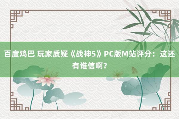 百度鸡巴 玩家质疑《战神5》PC版M站评分：这还有谁信啊？