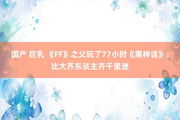 国产 巨乳 《FF》之父玩了77小时《黑神话》：比大齐东谈主齐千里迷