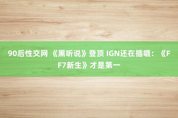 90后性交网 《黑听说》登顶 IGN还在插嗫：《FF7新生》才是第一