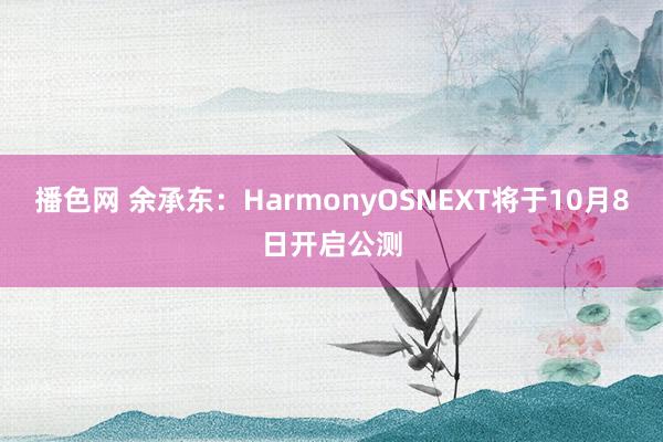 播色网 余承东：HarmonyOSNEXT将于10月8日开启公测