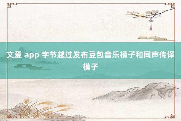 文爱 app 字节越过发布豆包音乐模子和同声传译模子