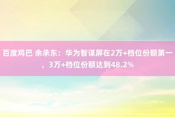 百度鸡巴 余承东：华为智谋屏在2万+档位份额第一，3万+档位份额达到48.2%