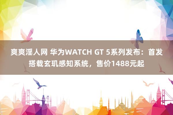 爽爽淫人网 华为WATCH GT 5系列发布：首发搭载玄玑感知系统，售价1488元起