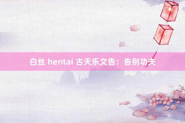 白丝 hentai 古天乐文告：告别功夫